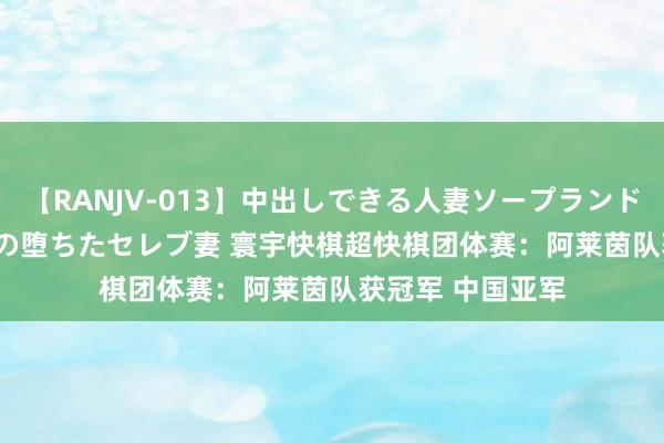 【RANJV-013】中出しできる人妻ソープランドDX 8時間 16人の堕ちたセレブ妻 寰宇快棋超快棋团体赛：阿莱茵队获冠军 中国亚军