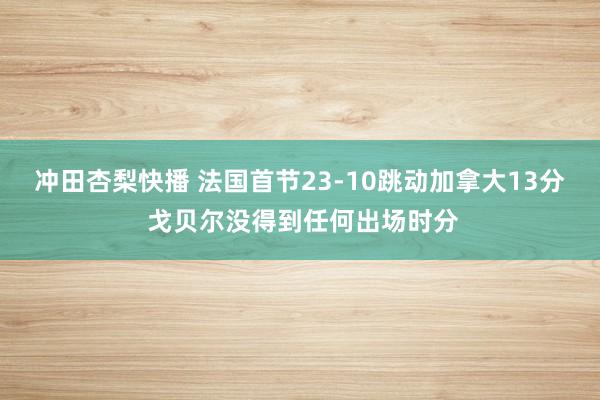 冲田杏梨快播 法国首节23-10跳动加拿大13分 戈贝尔没得到任何出场时分