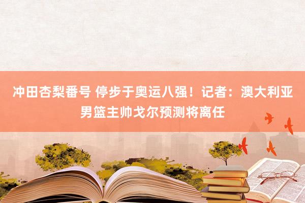 冲田杏梨番号 停步于奥运八强！记者：澳大利亚男篮主帅戈尔预测将离任