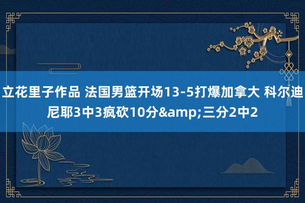 立花里子作品 法国男篮开场13-5打爆加拿大 科尔迪尼耶3中3疯砍10分&三分2中2