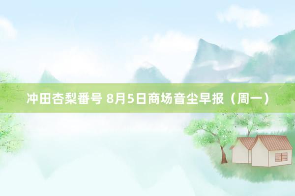 冲田杏梨番号 8月5日商场音尘早报（周一）