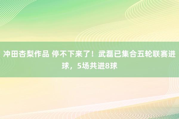 冲田杏梨作品 停不下来了！武磊已集合五轮联赛进球，5场共进8球