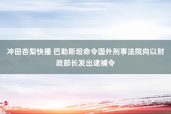 冲田杏梨快播 巴勒斯坦命令国外刑事法院向以财政部长发出逮捕令