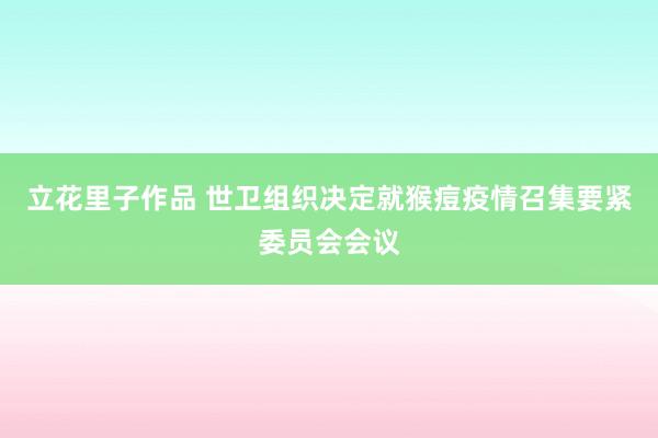 立花里子作品 世卫组织决定就猴痘疫情召集要紧委员会会议