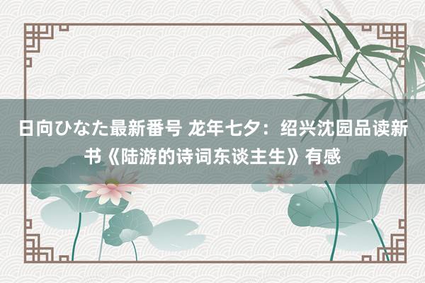 日向ひなた最新番号 龙年七夕：绍兴沈园品读新书《陆游的诗词东谈主生》有感