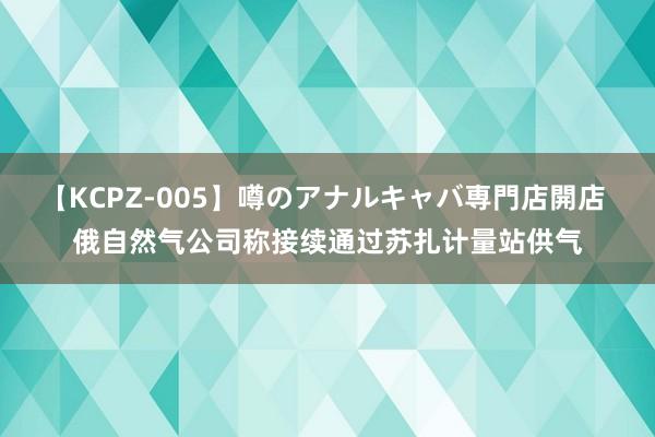 【KCPZ-005】噂のアナルキャバ専門店開店 俄自然气公司称接续通过苏扎计量站供气