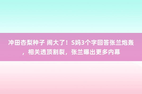 冲田杏梨种子 闹大了！S妈3个字回答张兰炮轰，相关透顶割裂，张兰曝出更多内幕