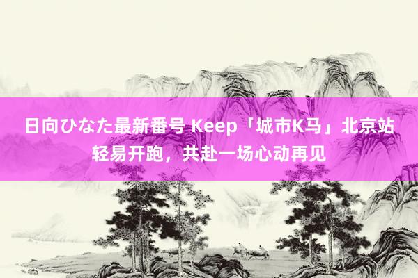 日向ひなた最新番号 Keep「城市K马」北京站轻易开跑，共赴一场心动再见