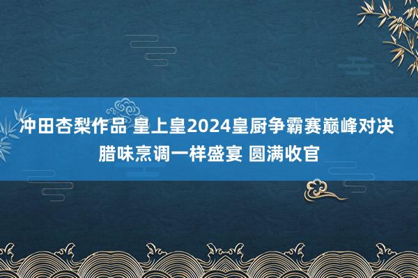 冲田杏梨作品 皇上皇2024皇厨争霸赛巅峰对决 腊味烹调一样盛宴 圆满收官