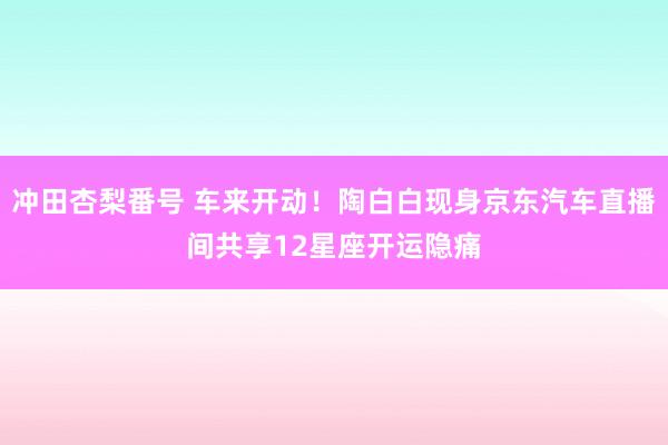 冲田杏梨番号 车来开动！陶白白现身京东汽车直播间共享12星座开运隐痛