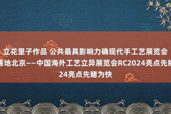 立花里子作品 公共最具影响力确现代手工艺展览会行将落地北京——中国海外工艺立异展览会RC2024亮点先睹为快