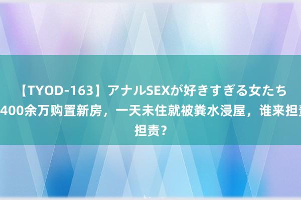 【TYOD-163】アナルSEXが好きすぎる女たち。 400余万购置新房，一天未住就被粪水浸屋，谁来担责？