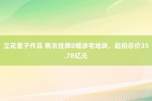 立花里子作品 南京挂牌8幅涉宅地块，起拍总价35.78亿元