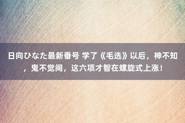 日向ひなた最新番号 学了《毛选》以后，神不知，鬼不觉间，这六项才智在螺旋式上涨！