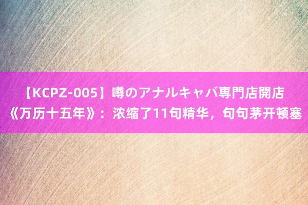 【KCPZ-005】噂のアナルキャバ専門店開店 《万历十五年》：浓缩了11句精华，句句茅开顿塞