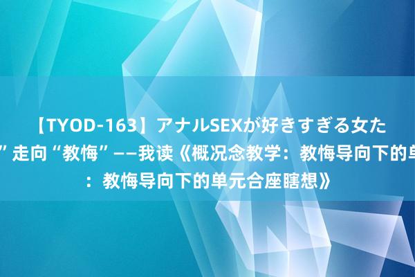 【TYOD-163】アナルSEXが好きすぎる女たち。 从“常识”走向“教悔”——我读《概况念教学：教悔导向下的单元合座瞎想》