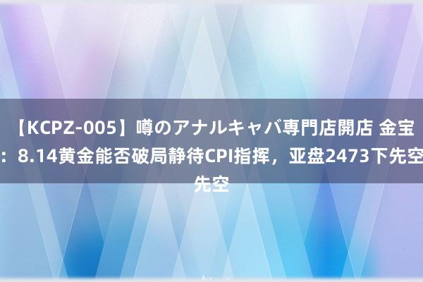 【KCPZ-005】噂のアナルキャバ専門店開店 金宝：8.14黄金能否破局静待CPI指挥，亚盘2473下先空