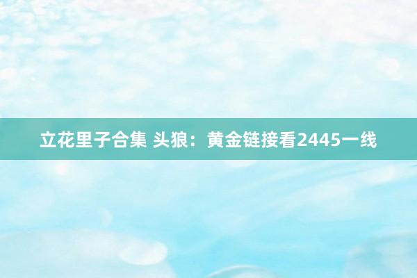 立花里子合集 头狼：黄金链接看2445一线