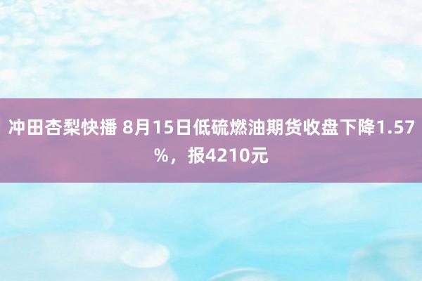 冲田杏梨快播 8月15日低硫燃油期货收盘下降1.57%，报4210元