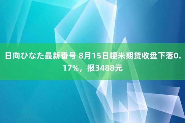 日向ひなた最新番号 8月15日粳米期货收盘下落0.17%，报3488元