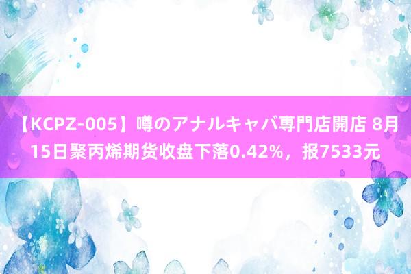 【KCPZ-005】噂のアナルキャバ専門店開店 8月15日聚丙烯期货收盘下落0.42%，报7533元