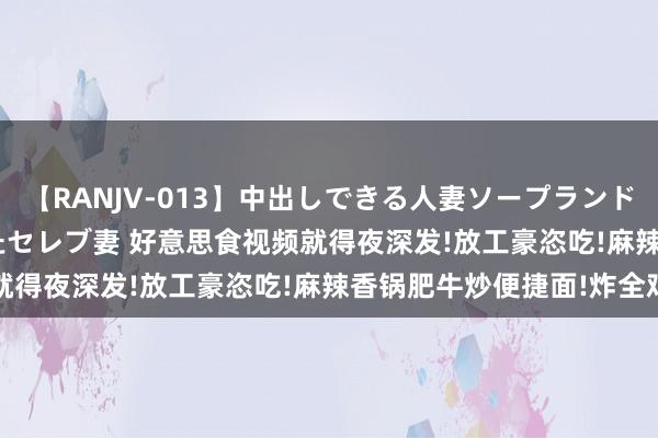 【RANJV-013】中出しできる人妻ソープランドDX 8時間 16人の堕ちたセレブ妻 好意思食视频就得夜深发!放工豪恣吃!麻辣香锅肥牛炒便捷面!炸全鸡