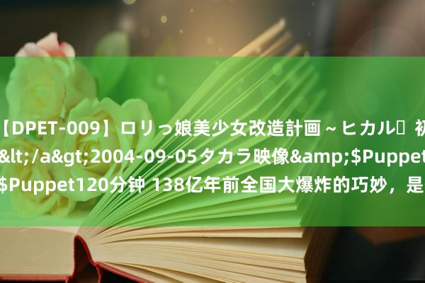 【DPET-009】ロリっ娘美少女改造計画～ヒカル・初淫欲体験告白～</a>2004-09-05タカラ映像&$Puppet120分钟 138亿年前全国大爆炸的巧妙，是什么引发了这一切？