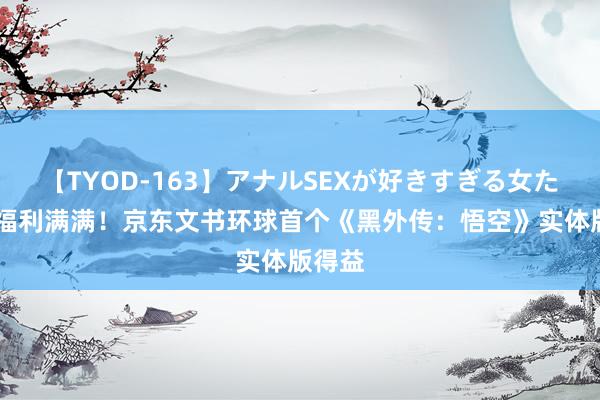 【TYOD-163】アナルSEXが好きすぎる女たち。 福利满满！京东文书环球首个《黑外传：悟空》实体版得益