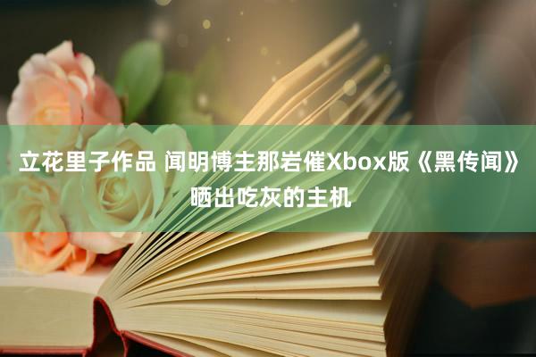 立花里子作品 闻明博主那岩催Xbox版《黑传闻》 晒出吃灰的主机