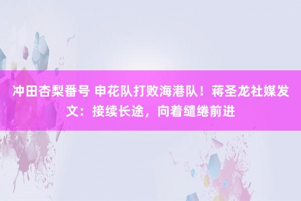 冲田杏梨番号 申花队打败海港队！蒋圣龙社媒发文：接续长途，向着缱绻前进