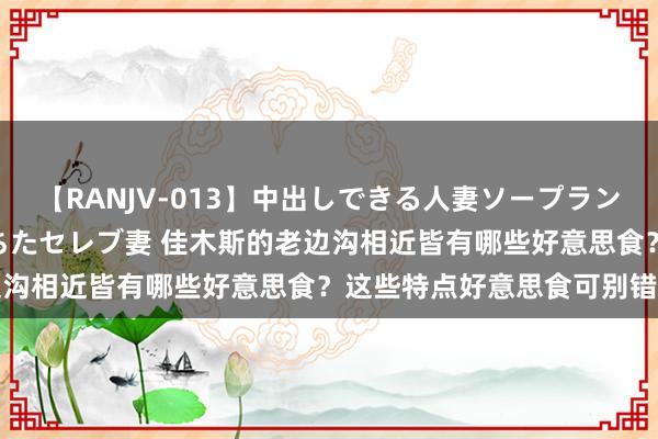 【RANJV-013】中出しできる人妻ソープランドDX 8時間 16人の堕ちたセレブ妻 佳木斯的老边沟相近皆有哪些好意思食？这些特点好意思食可别错过了