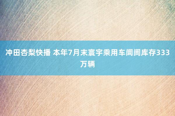 冲田杏梨快播 本年7月末寰宇乘用车阛阓库存333万辆