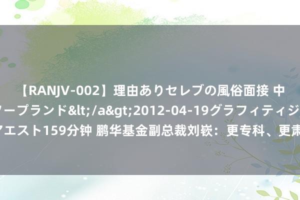 【RANJV-002】理由ありセレブの風俗面接 中出しできる人妻ソープランド</a>2012-04-19グラフィティジャパン&$フェアエスト159分钟 鹏华基金副总裁刘嵚：更专科、更肃肃、更雅致，全面拥抱大资管高质料发展新海浪