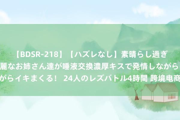 【BDSR-218】【ハズレなし】素晴らし過ぎる美女レズ。 ガチで綺麗なお姉さん達が唾液交換濃厚キスで発情しながらイキまくる！ 24人のレズバトル4時間 跨境电商企业沟通出海新旅途