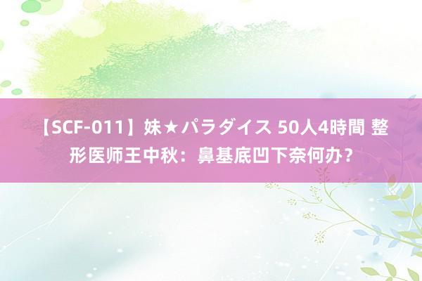 【SCF-011】妹★パラダイス 50人4時間 整形医师王中秋：鼻基底凹下奈何办？