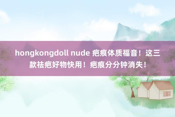 hongkongdoll nude 疤痕体质福音！这三款祛疤好物快用！疤痕分分钟消失！