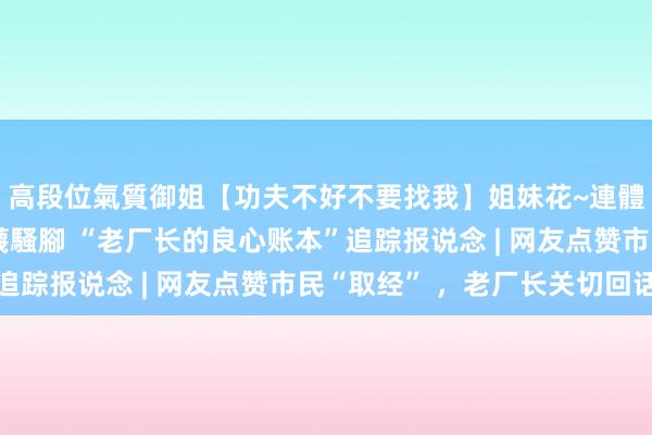 高段位氣質御姐【功夫不好不要找我】姐妹花~連體絲襪~大奶晃動~絲襪騷腳 “老厂长的良心账本”追踪报说念 | 网友点赞市民“取经” ，老厂长关切回话