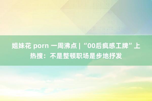 姐妹花 porn 一周沸点 | “00后疯感工牌”上热搜：不是整顿职场是步地抒发