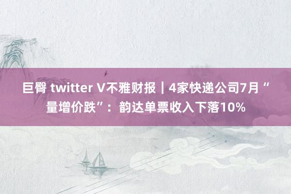 巨臀 twitter V不雅财报｜4家快递公司7月“量增价跌”：韵达单票收入下落10%