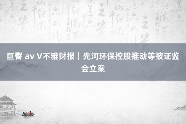 巨臀 av V不雅财报｜先河环保控股推动等被证监会立案