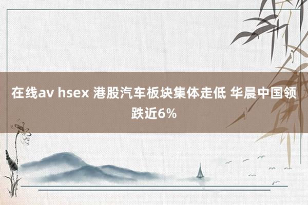 在线av hsex 港股汽车板块集体走低 华晨中国领跌近6%