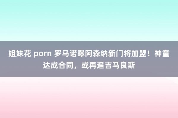 姐妹花 porn 罗马诺曝阿森纳新门将加盟！神童达成合同，或再追吉马良斯