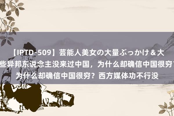 【IPTD-509】芸能人美女の大量ぶっかけ＆大量ごっくん AYA 有些异邦东说念主没来过中国，为什么却确信中国很穷？西方媒体功不行没