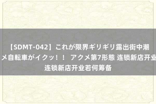 【SDMT-042】これが限界ギリギリ露出街中潮吹き アクメ自転車がイクッ！！ アクメ第7形態 连锁新店开业若何筹备