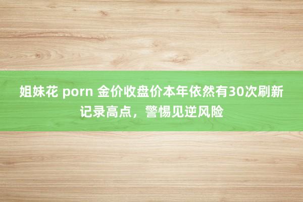 姐妹花 porn 金价收盘价本年依然有30次刷新记录高点，警惕见逆风险