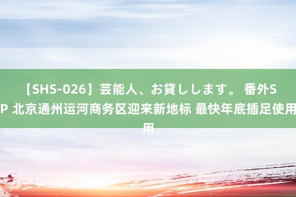 【SHS-026】芸能人、お貸しします。 番外SP 北京通州运河商务区迎来新地标 最快年底插足使用