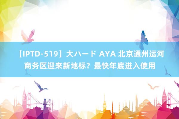 【IPTD-519】大ハード AYA 北京通州运河商务区迎来新地标？最快年底进入使用