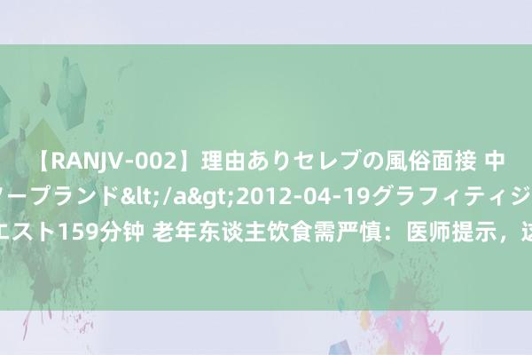 【RANJV-002】理由ありセレブの風俗面接 中出しできる人妻ソープランド</a>2012-04-19グラフィティジャパン&$フェアエスト159分钟 老年东谈主饮食需严慎：医师提示，这2个重点回绝漠视，退却脑血栓与肉类摄入相关吗？