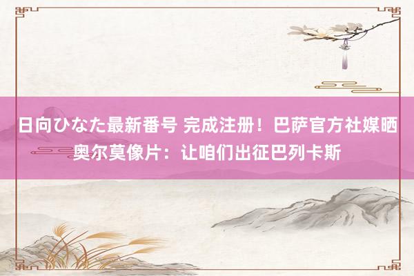 日向ひなた最新番号 完成注册！巴萨官方社媒晒奥尔莫像片：让咱们出征巴列卡斯