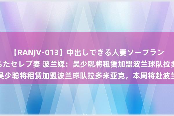 【RANJV-013】中出しできる人妻ソープランドDX 8時間 16人の堕ちたセレブ妻 波兰媒：吴少聪将租赁加盟波兰球队拉多米亚克，本周将赴波兰